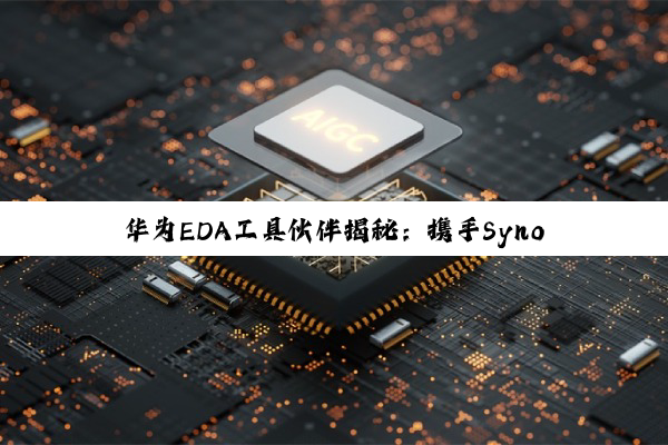 华为EDA工具伙伴揭秘：携手Synopsys、Cadence及华大九天共赴AI芯片设计新热点